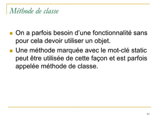 Méthode de classe

   On a parfois besoin d’une fonctionnalité sans
    pour cela devoir utiliser un objet.
   Une méthode marquée avec le mot-clé static
    peut être utilisée de cette façon et est parfois
    appelée méthode de classe.




                                                   85
 