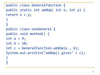 public class GeneralFunction {
public static int addUp( int x, int y) {
return x + y;
}
}
public class UseGeneral {
public void method() {
int a = 9;
int b = 10;
int c = GeneralFunction.addUp(a , b);
System.out.println("addUp() gives" + c);
}
}

                                           86
 