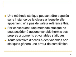   Une méthode statique pouvant être appelée
    sans instance de la classe à laquelle elle
    appartient, n’ a pas de valeur référence this.
   Par conséquent, une méthode statique ne
    peut accéder à aucune variable hormis ses
    propres arguments et variables statiques.
   Toute tentative d’accès à des variables non
    statiques génère une erreur de compilation.


                                                     87
 