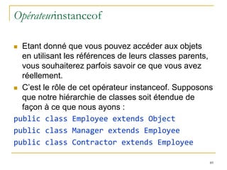 Opérateurinstanceof

 Etant donné que vous pouvez accéder aux objets
  en utilisant les références de leurs classes parents,
  vous souhaiterez parfois savoir ce que vous avez
  réellement.
 C’est le rôle de cet opérateur instanceof. Supposons
  que notre hiérarchie de classes soit étendue de
  façon à ce que nous ayons :
public class Employee extends Object
public class Manager extends Employee
public class Contractor extends Employee

                                                      89
 
