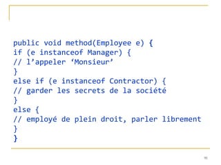 public void method(Employee e) {
if (e instanceof Manager) {
// l’appeler ‘Monsieur’
}
else if (e instanceof Contractor) {
// garder les secrets de la société
}
else {
// employé de plein droit, parler librement
}
}

                                              91
 