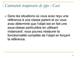 Contrainte temporaire de type : Cast

   Dans les situations où vous avez reçu une
    référence à une classe parent et où vous
    avez déterminé que l’objet est en fait une
    sous-classe particulière en utilisant
    instanceof, vous pouvez restaurer la
    fonctionnalité complète de l’objet en forçant
    la référence.



                                                    92
 