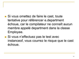    Si vous omettez de faire le cast, toute
    tentative pour référencer e.department
    échoue, car le compilateur ne connaît aucun
    membre appelé department dans la classe
    Employee.
   Si vous n’effectuez pas le test avec
    instanceof, vous courrez le risque que le cast
    échoue.


                                                 95
 