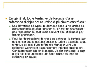    En général, toute tentative de forçage d’une
    référence d’objet est soumise à plusieurs contrôles :
       Les élévations de types de données dans la hiérarchie de
        classes sont toujours autorisées et, en fait, ne nécessitent
        pas l’opérateur de cast, mais peuvent être effectuées par
        simple affectation.
       Pour les dégradations de types de données, le compilateur
        doit vérifier que le cast est possible. A titre d’exemple, toute
        tentative de cast d’une référence Manager vers une
        référence Contractor est strictement interdite puisque un
        Contractor n’est pas un Manager. L’objet sur lequel le cast
        a lieu doit être un objet d’une sous-classe du type de
        référence en cours.


                                                                      96
 