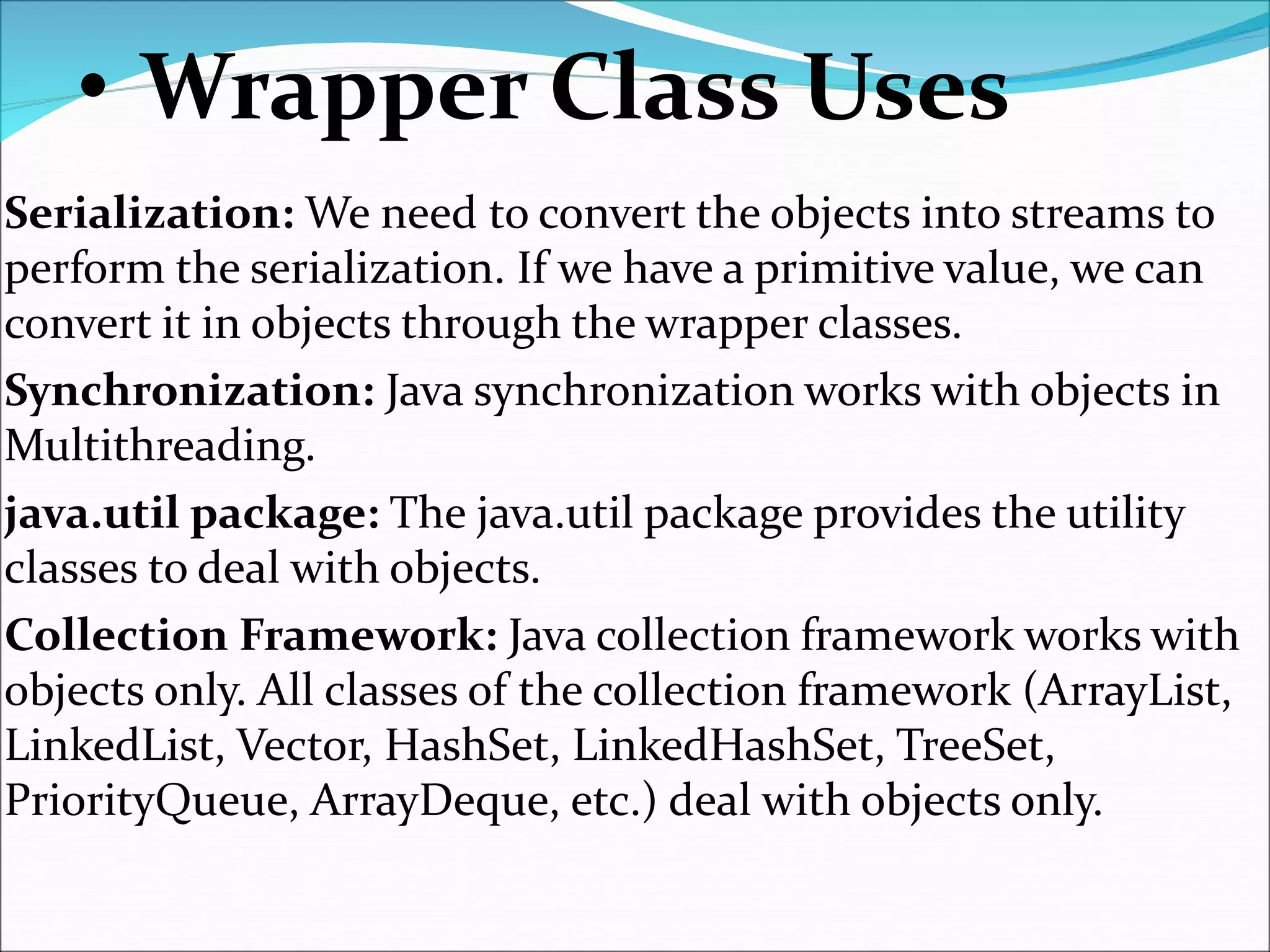 • Wrapper Class Uses
Serialization: We need to convert the objects into streams to
perform the serialization. If we have a primitive value, we can
convert it in objects through the wrapper classes.
Synchronization: Java synchronization works with objects in
Multithreading.
java.util package: The java.util package provides the utility
classes to deal with objects.
Collection Framework: Java collection framework works with
objects only. All classes of the collection framework (ArrayList,
LinkedList, Vector, HashSet, LinkedHashSet, TreeSet,
PriorityQueue, ArrayDeque, etc.) deal with objects only.
 