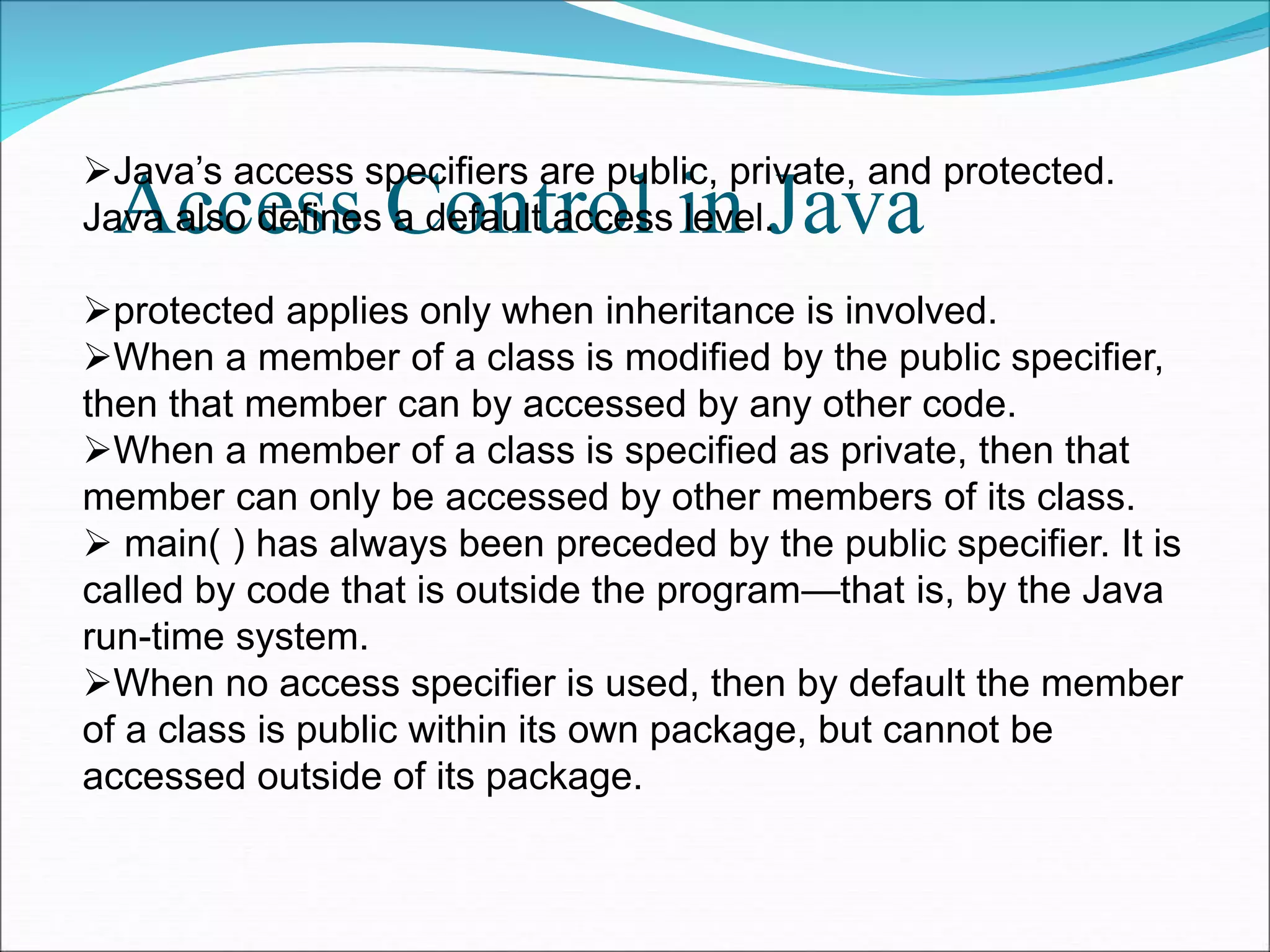Access Control in Java
Java’s access specifiers are public, private, and protected.
Java also defines a default access level.
protected applies only when inheritance is involved.
When a member of a class is modified by the public specifier,
then that member can by accessed by any other code.
When a member of a class is specified as private, then that
member can only be accessed by other members of its class.
 main( ) has always been preceded by the public specifier. It is
called by code that is outside the program—that is, by the Java
run-time system.
When no access specifier is used, then by default the member
of a class is public within its own package, but cannot be
accessed outside of its package.
 