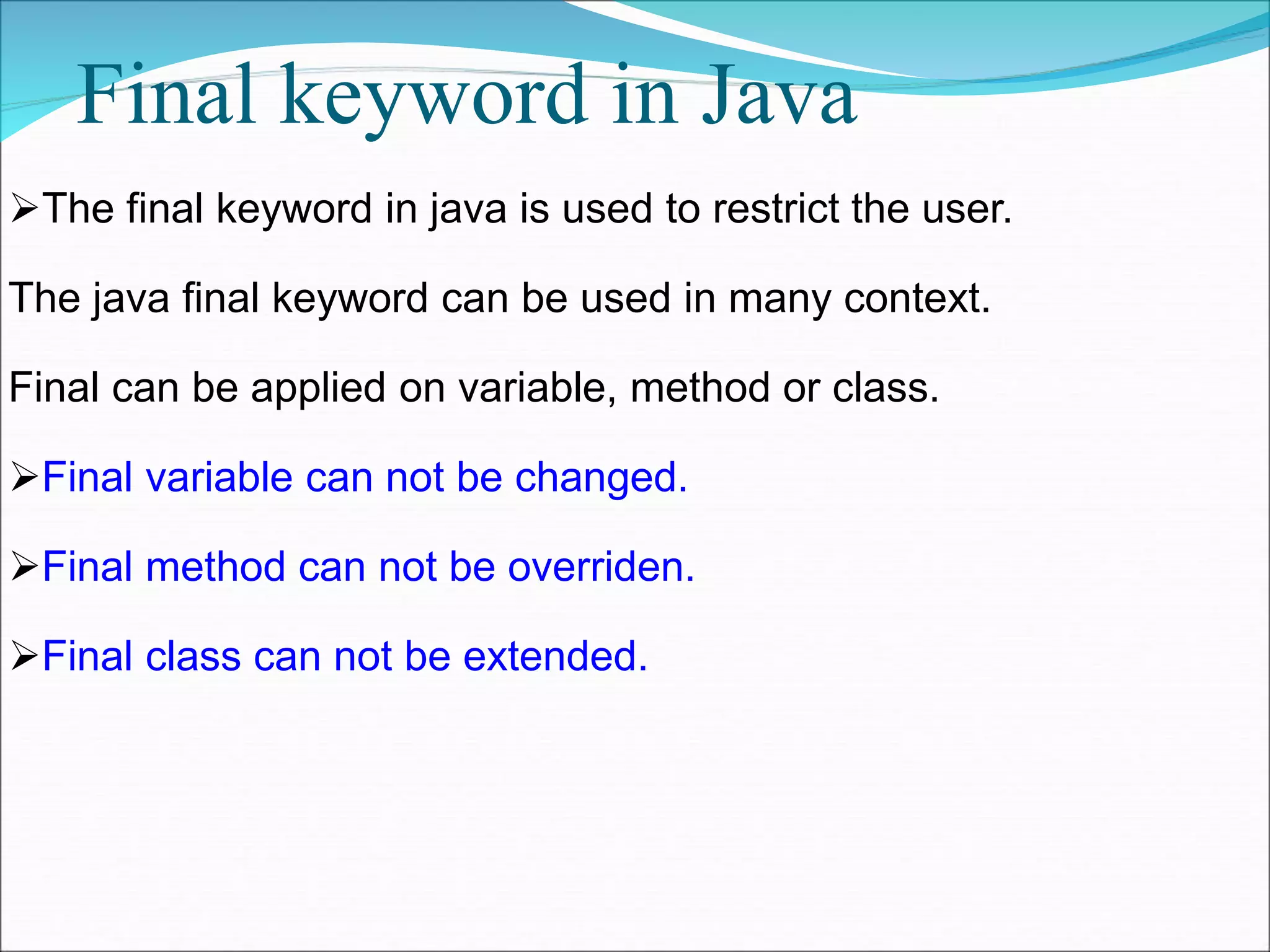 Final keyword in Java
The final keyword in java is used to restrict the user.
The java final keyword can be used in many context.
Final can be applied on variable, method or class.
Final variable can not be changed.
Final method can not be overriden.
Final class can not be extended.
 