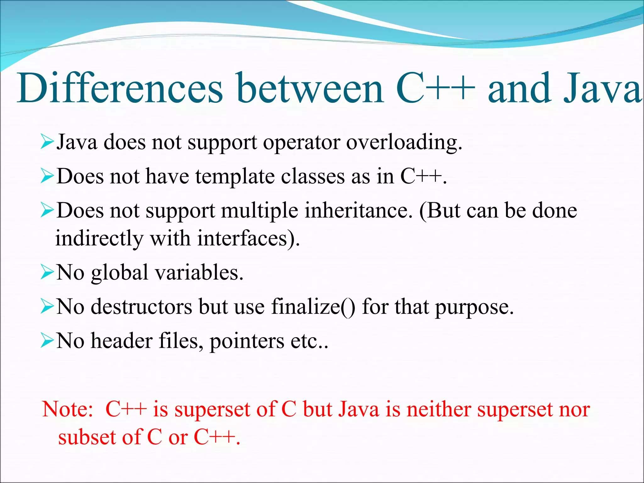Differences between C++ and Java
Java does not support operator overloading.
Does not have template classes as in C++.
Does not support multiple inheritance. (But can be done
indirectly with interfaces).
No global variables.
No destructors but use finalize() for that purpose.
No header files, pointers etc..
Note: C++ is superset of C but Java is neither superset nor
subset of C or C++.
 