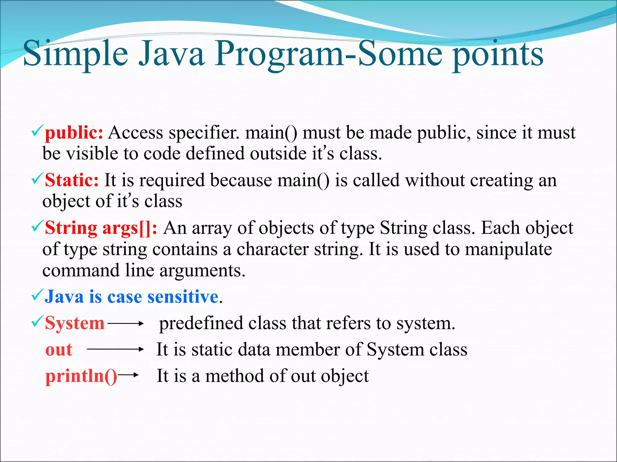 Simple Java Program-Some points
public: Access specifier. main() must be made public, since it must
be visible to code defined outside it’s class.
Static: It is required because main() is called without creating an
object of it’s class
String args[]: An array of objects of type String class. Each object
of type string contains a character string. It is used to manipulate
command line arguments.
Java is case sensitive.
System predefined class that refers to system.
out It is static data member of System class
println() It is a method of out object
 
