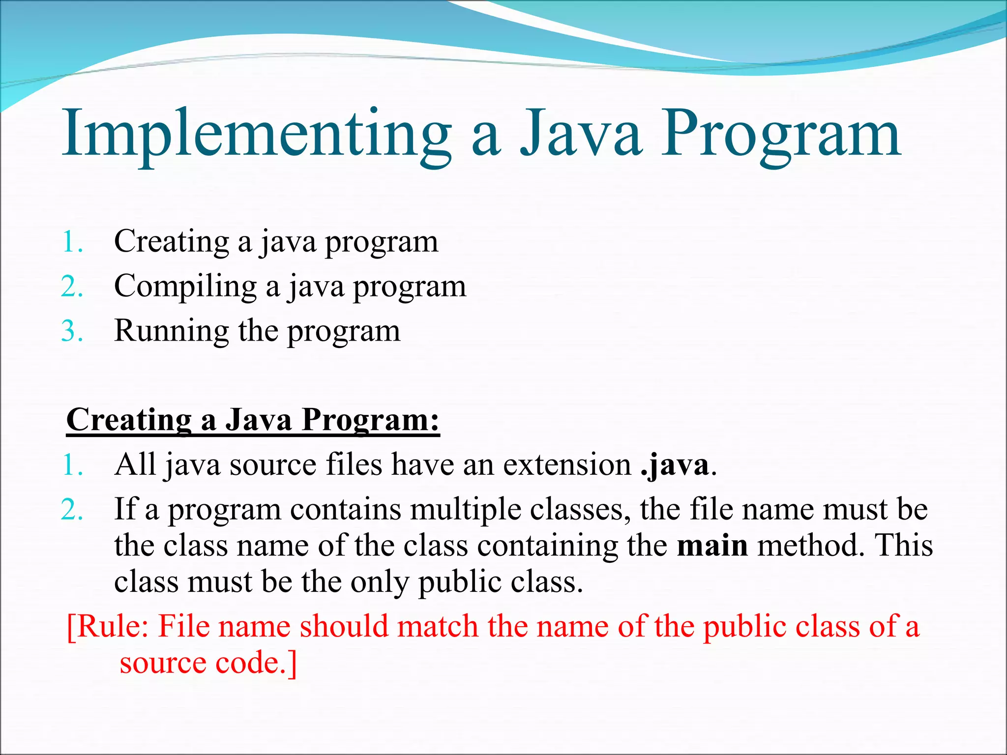 Implementing a Java Program
1. Creating a java program
2. Compiling a java program
3. Running the program
Creating a Java Program:
1. All java source files have an extension .java.
2. If a program contains multiple classes, the file name must be
the class name of the class containing the main method. This
class must be the only public class.
[Rule: File name should match the name of the public class of a
source code.]
 