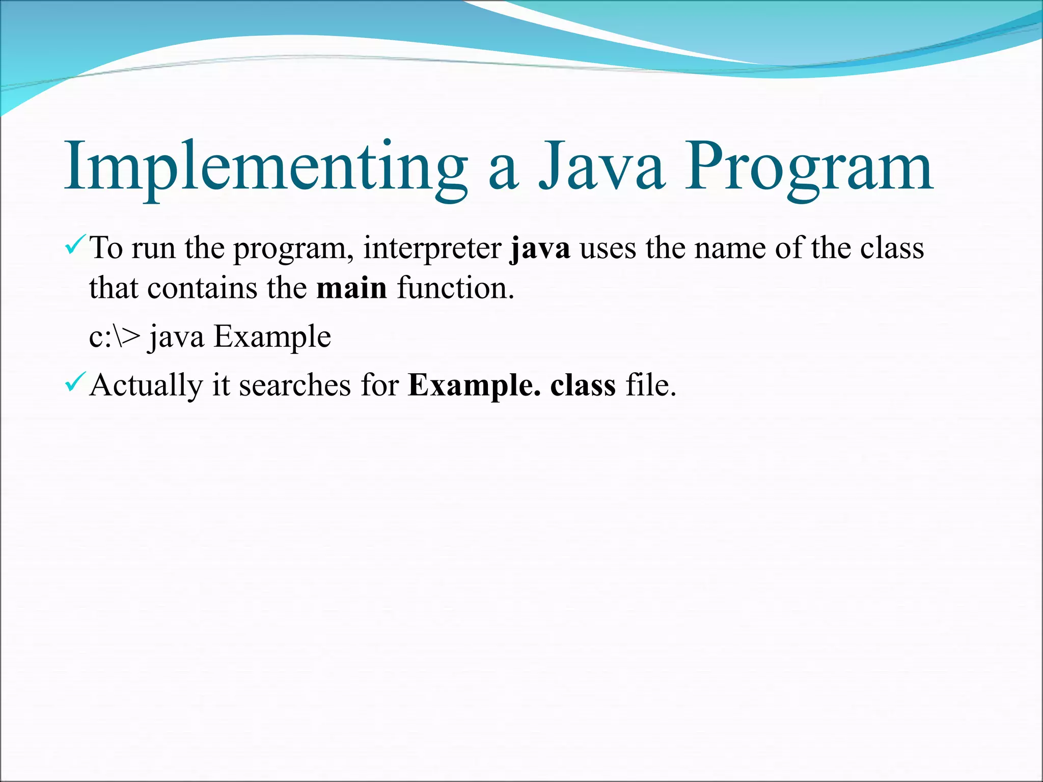 Implementing a Java Program
To run the program, interpreter java uses the name of the class
that contains the main function.
c:> java Example
Actually it searches for Example. class file.
 