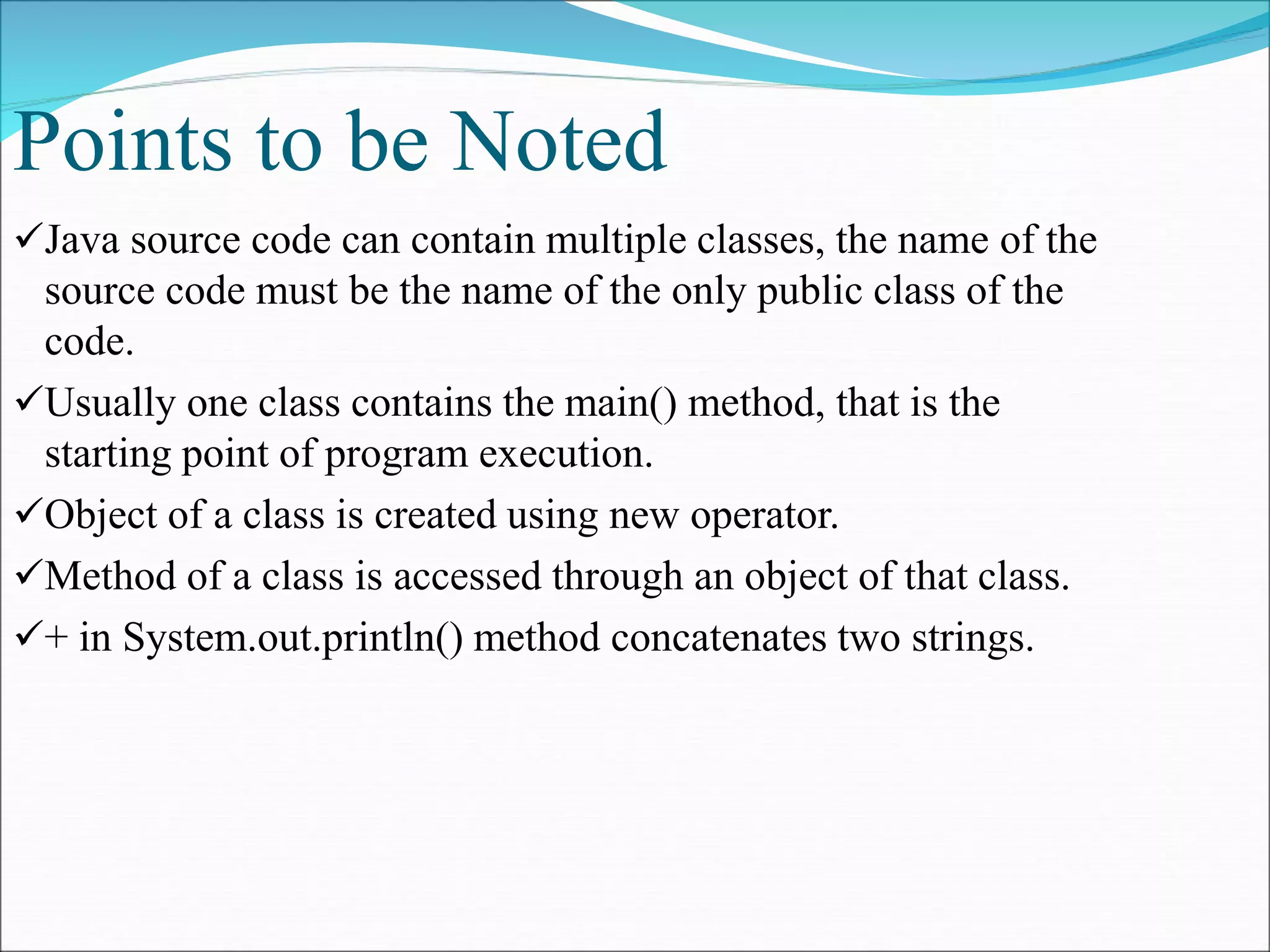 Points to be Noted
Java source code can contain multiple classes, the name of the
source code must be the name of the only public class of the
code.
Usually one class contains the main() method, that is the
starting point of program execution.
Object of a class is created using new operator.
Method of a class is accessed through an object of that class.
+ in System.out.println() method concatenates two strings.
 