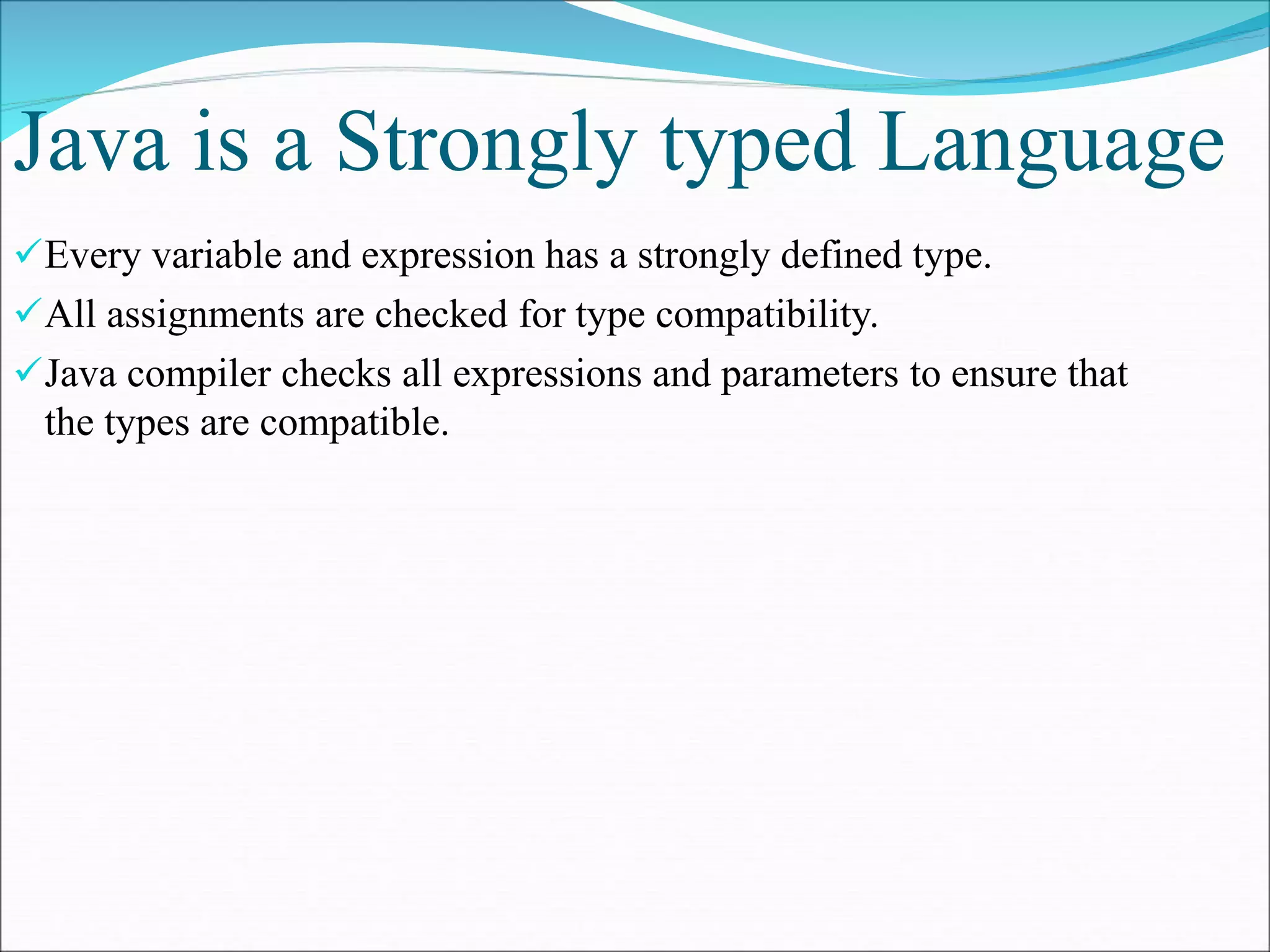 Java is a Strongly typed Language
Every variable and expression has a strongly defined type.
All assignments are checked for type compatibility.
Java compiler checks all expressions and parameters to ensure that
the types are compatible.
 