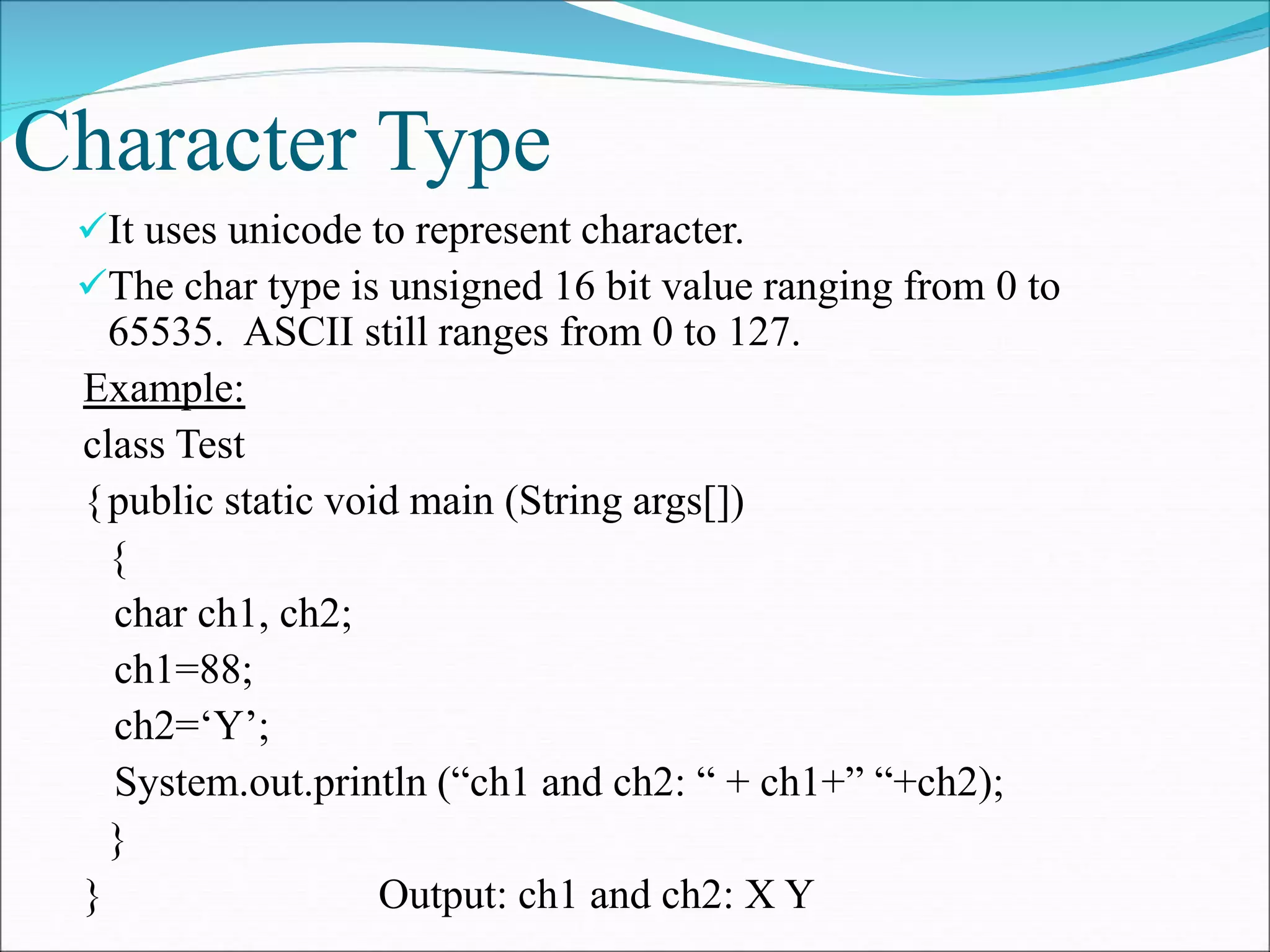 Character Type
It uses unicode to represent character.
The char type is unsigned 16 bit value ranging from 0 to
65535. ASCII still ranges from 0 to 127.
Example:
class Test
{public static void main (String args[])
{
char ch1, ch2;
ch1=88;
ch2=‘Y’;
System.out.println (“ch1 and ch2: “ + ch1+” “+ch2);
}
} Output: ch1 and ch2: X Y
 