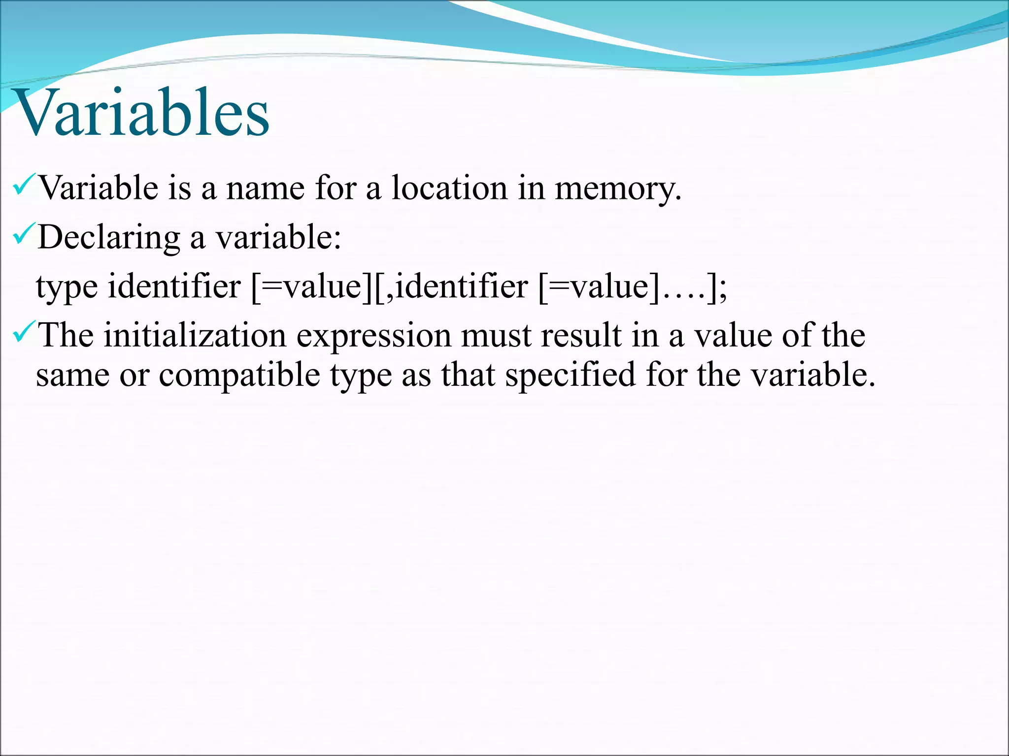 Variables
Variable is a name for a location in memory.
Declaring a variable:
type identifier [=value][,identifier [=value]….];
The initialization expression must result in a value of the
same or compatible type as that specified for the variable.
 