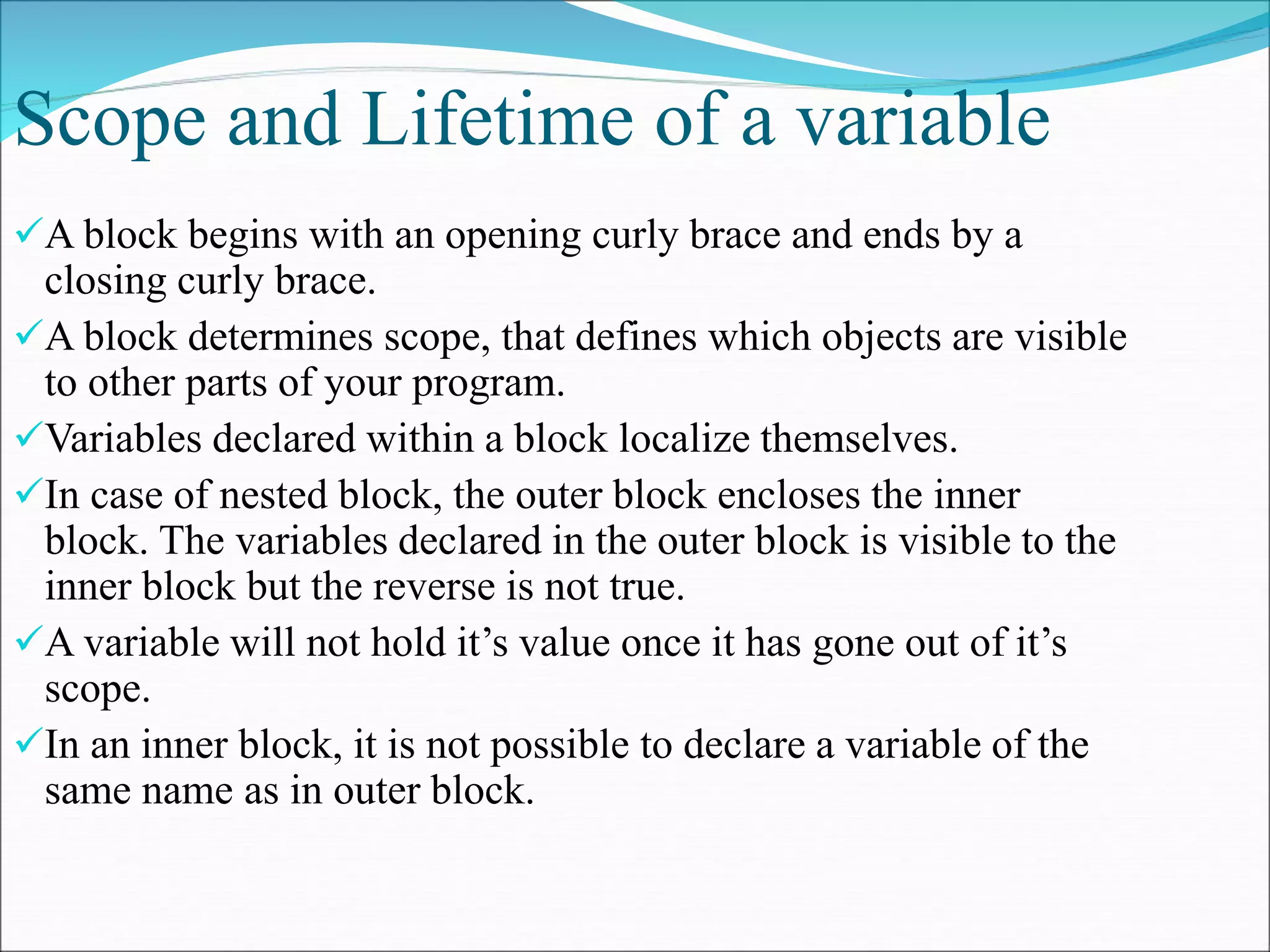 Scope and Lifetime of a variable
A block begins with an opening curly brace and ends by a
closing curly brace.
A block determines scope, that defines which objects are visible
to other parts of your program.
Variables declared within a block localize themselves.
In case of nested block, the outer block encloses the inner
block. The variables declared in the outer block is visible to the
inner block but the reverse is not true.
A variable will not hold it’s value once it has gone out of it’s
scope.
In an inner block, it is not possible to declare a variable of the
same name as in outer block.
 