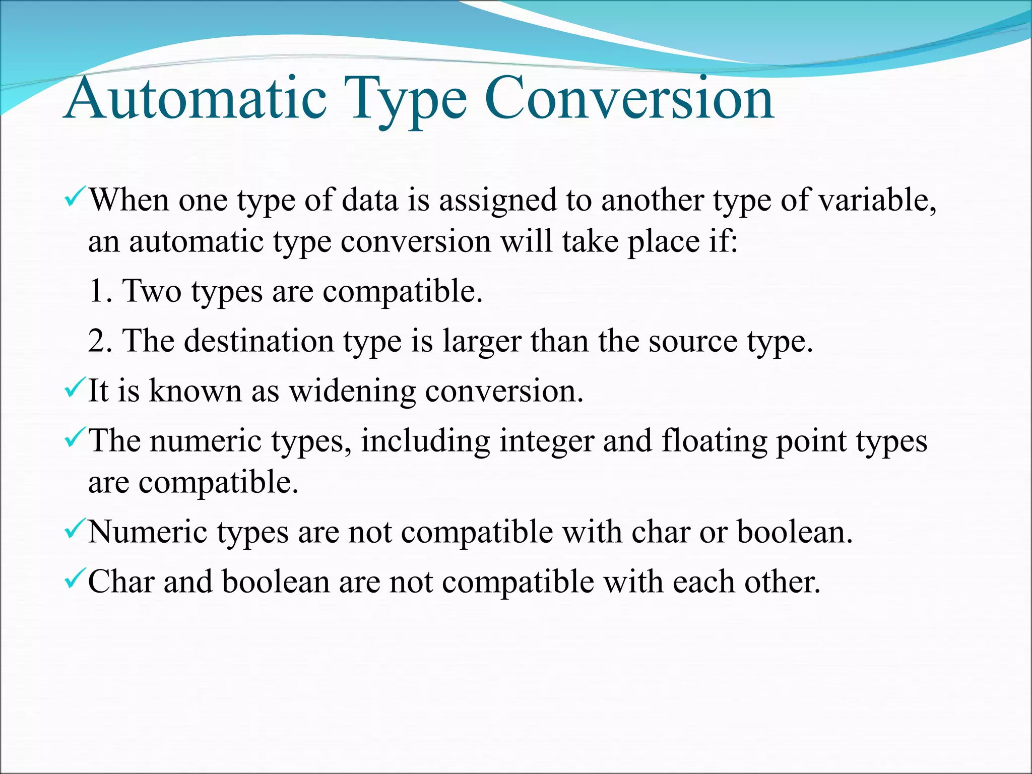 Automatic Type Conversion
When one type of data is assigned to another type of variable,
an automatic type conversion will take place if:
1. Two types are compatible.
2. The destination type is larger than the source type.
It is known as widening conversion.
The numeric types, including integer and floating point types
are compatible.
Numeric types are not compatible with char or boolean.
Char and boolean are not compatible with each other.
 