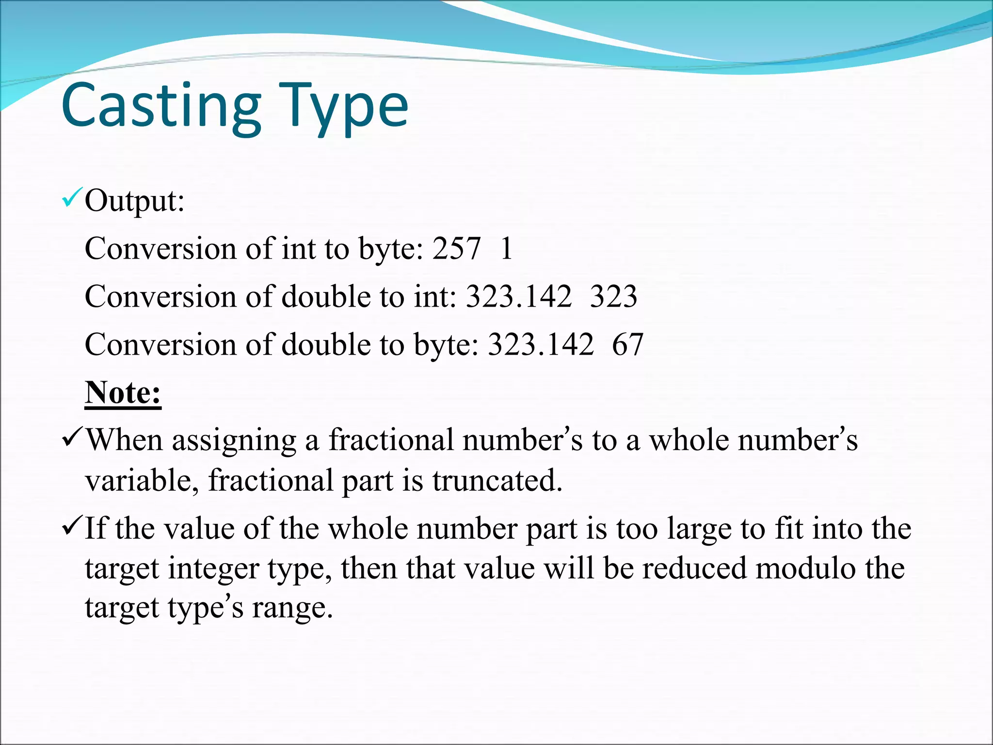 Casting Type
Output:
Conversion of int to byte: 257 1
Conversion of double to int: 323.142 323
Conversion of double to byte: 323.142 67
Note:
When assigning a fractional number’s to a whole number’s
variable, fractional part is truncated.
If the value of the whole number part is too large to fit into the
target integer type, then that value will be reduced modulo the
target type’s range.
 