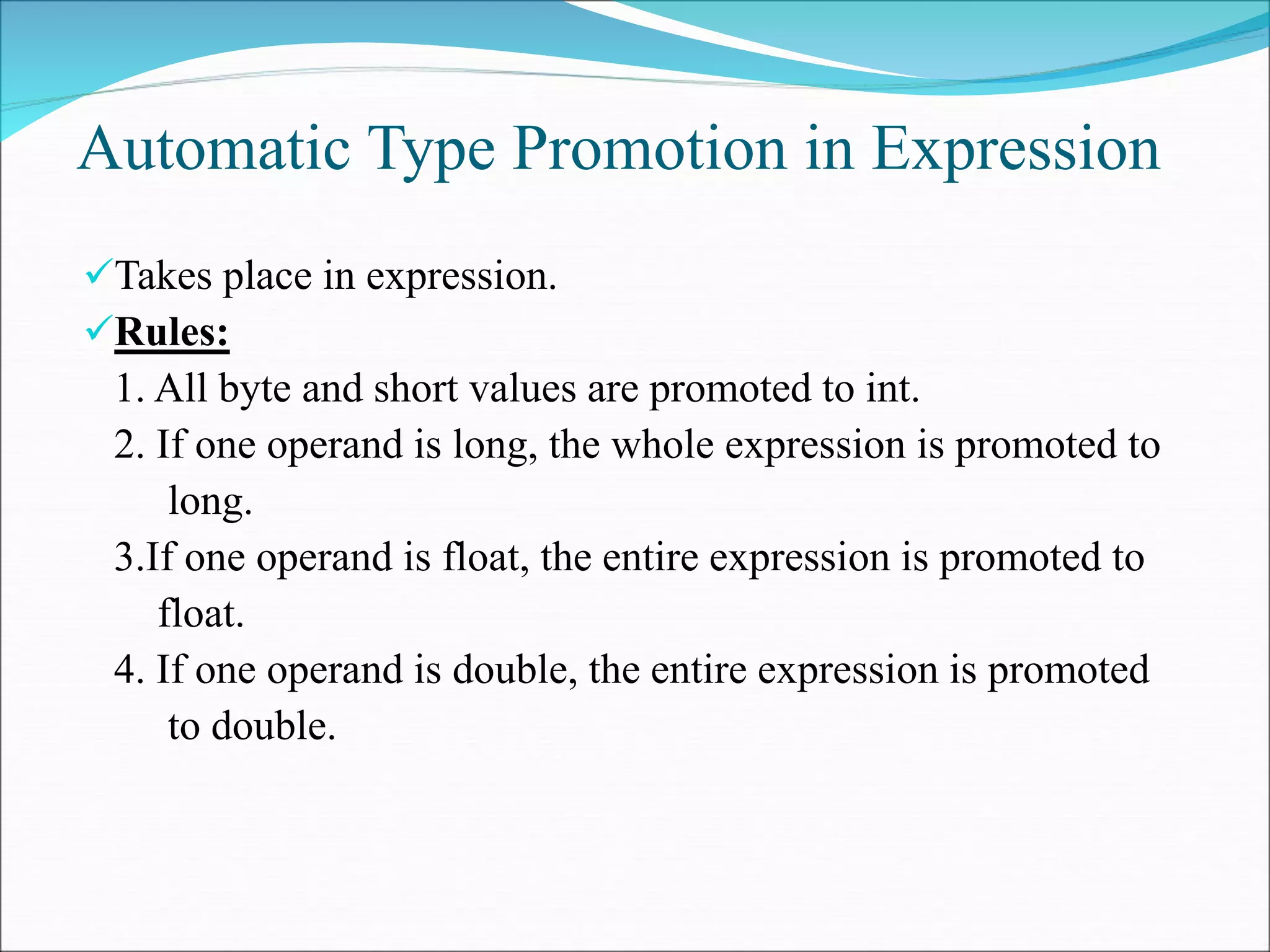 Automatic Type Promotion in Expression
Takes place in expression.
Rules:
1. All byte and short values are promoted to int.
2. If one operand is long, the whole expression is promoted to
long.
3.If one operand is float, the entire expression is promoted to
float.
4. If one operand is double, the entire expression is promoted
to double.
 