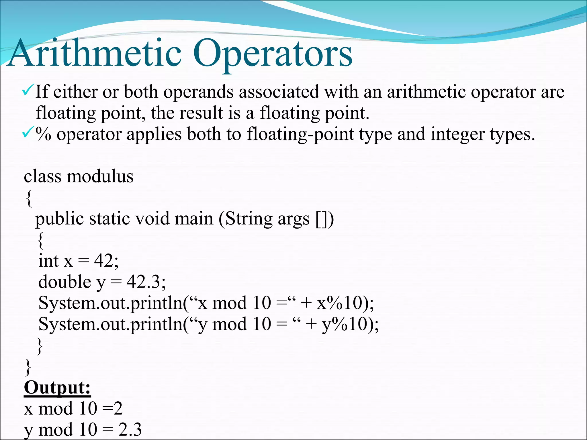 Arithmetic Operators
If either or both operands associated with an arithmetic operator are
floating point, the result is a floating point.
% operator applies both to floating-point type and integer types.
class modulus
{
public static void main (String args [])
{
int x = 42;
double y = 42.3;
System.out.println(“x mod 10 =“ + x%10);
System.out.println(“y mod 10 = “ + y%10);
}
}
Output:
x mod 10 =2
y mod 10 = 2.3
 