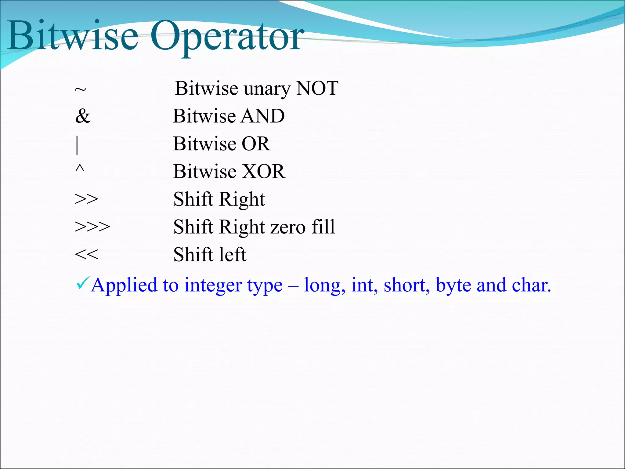 Bitwise Operator
~ Bitwise unary NOT
& Bitwise AND
| Bitwise OR
^ Bitwise XOR
>> Shift Right
>>> Shift Right zero fill
<< Shift left
Applied to integer type – long, int, short, byte and char.
 
