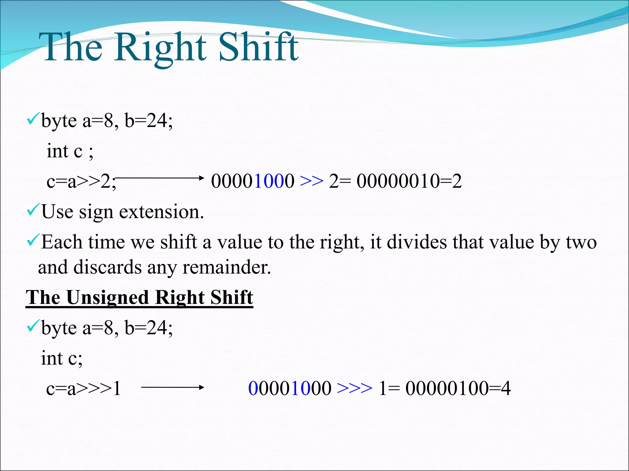 The Right Shift
byte a=8, b=24;
int c ;
c=a>>2; 00001000 >> 2= 00000010=2
Use sign extension.
Each time we shift a value to the right, it divides that value by two
and discards any remainder.
The Unsigned Right Shift
byte a=8, b=24;
int c;
c=a>>>1 00001000 >>> 1= 00000100=4
 