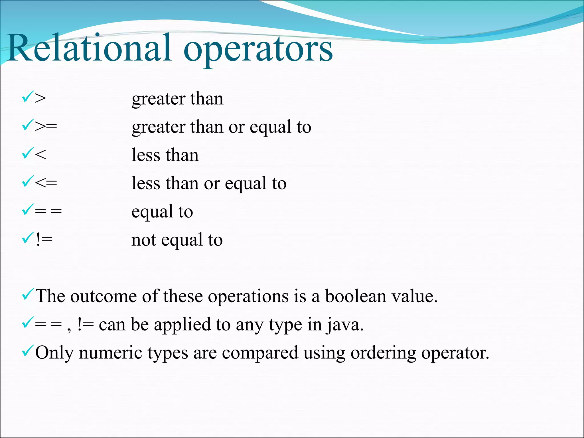 Relational operators
> greater than
>= greater than or equal to
< less than
<= less than or equal to
= = equal to
!= not equal to
The outcome of these operations is a boolean value.
= = , != can be applied to any type in java.
Only numeric types are compared using ordering operator.
 