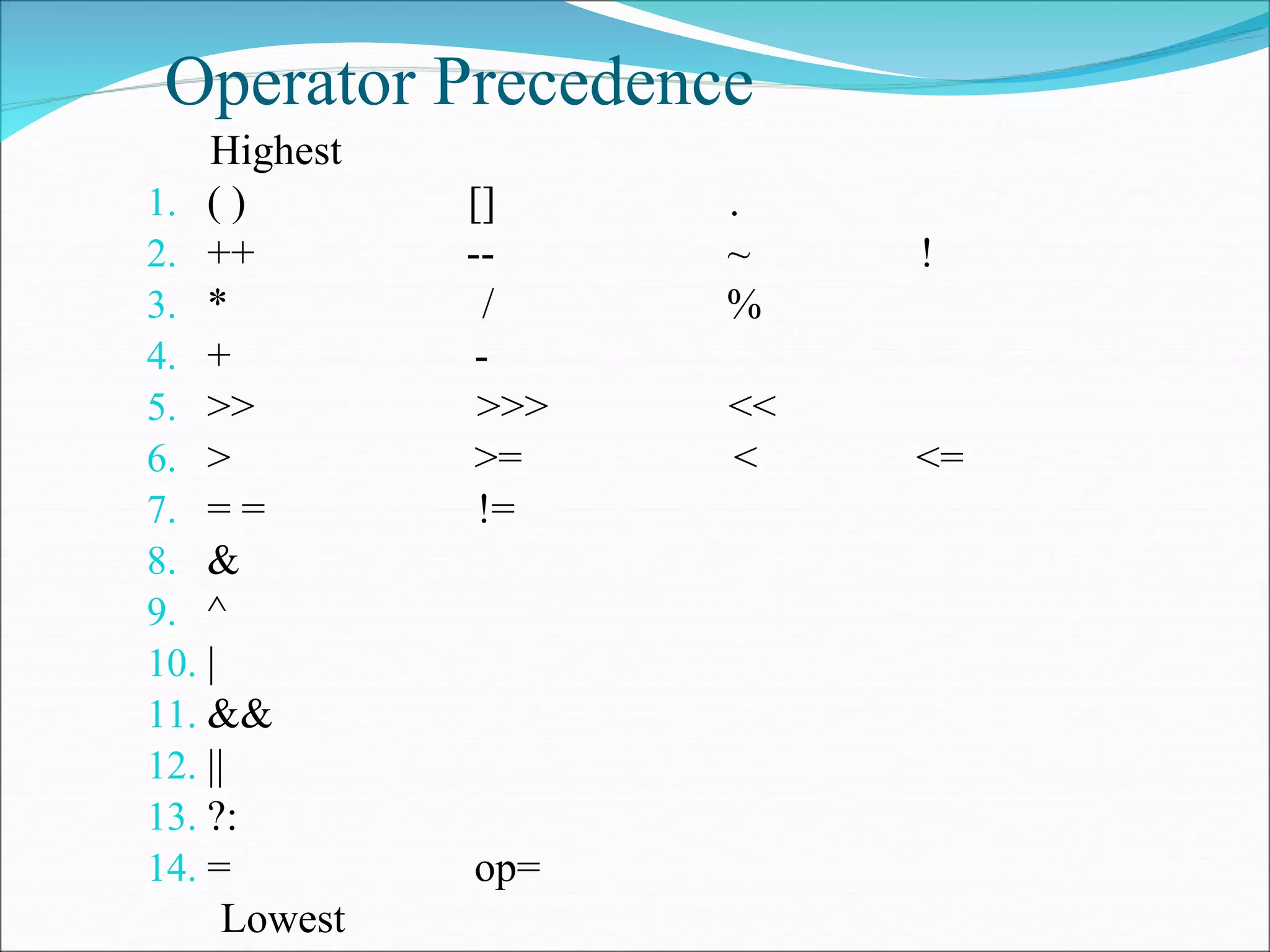 Operator Precedence
Highest
1. ( ) [] .
2. ++ -- ~ !
3. * / %
4. + -
5. >> >>> <<
6. > >= < <=
7. = = !=
8. &
9. ^
10. |
11. &&
12. ||
13. ?:
14. = op=
Lowest
 