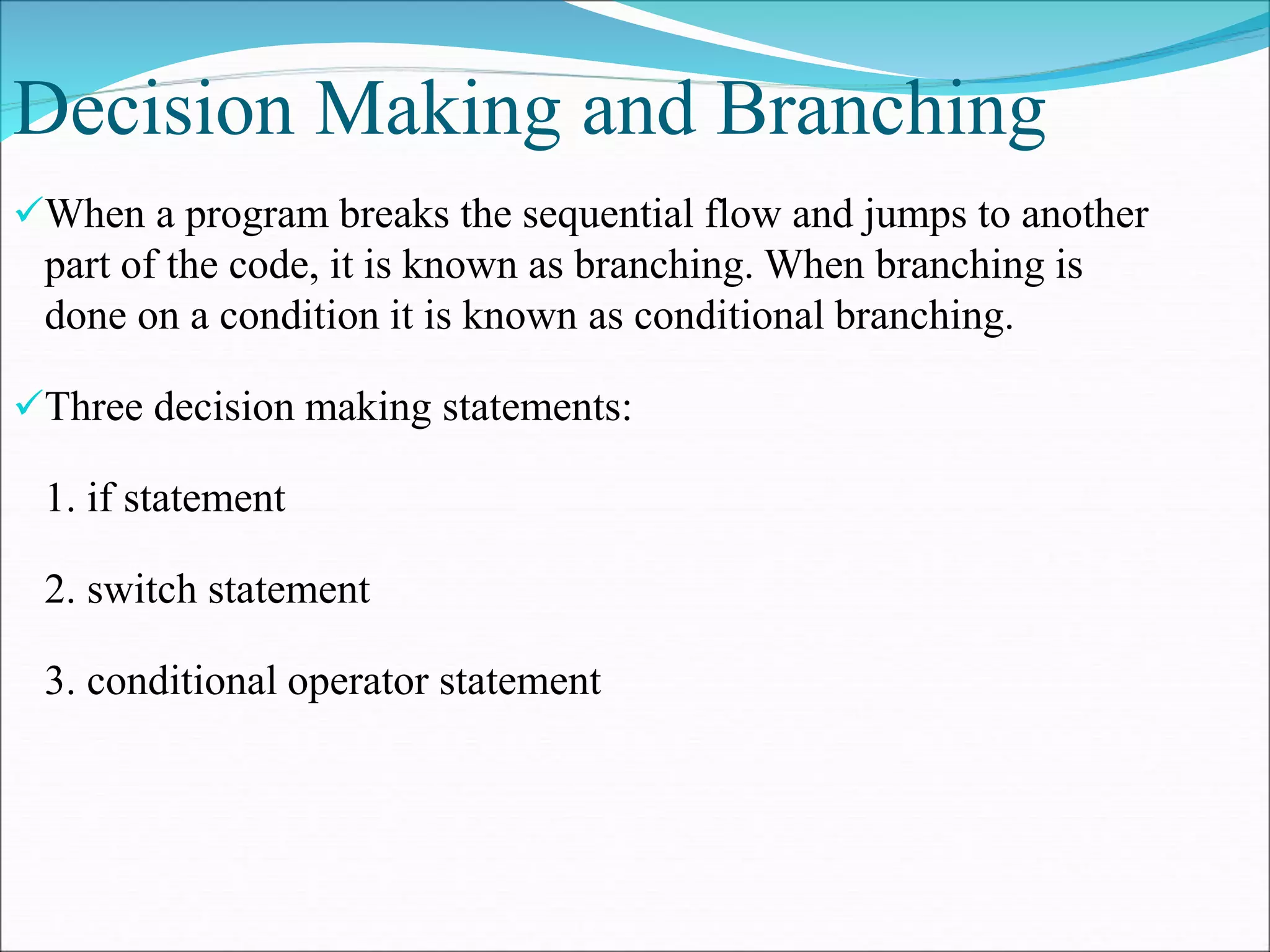 Decision Making and Branching
When a program breaks the sequential flow and jumps to another
part of the code, it is known as branching. When branching is
done on a condition it is known as conditional branching.
Three decision making statements:
1. if statement
2. switch statement
3. conditional operator statement
 