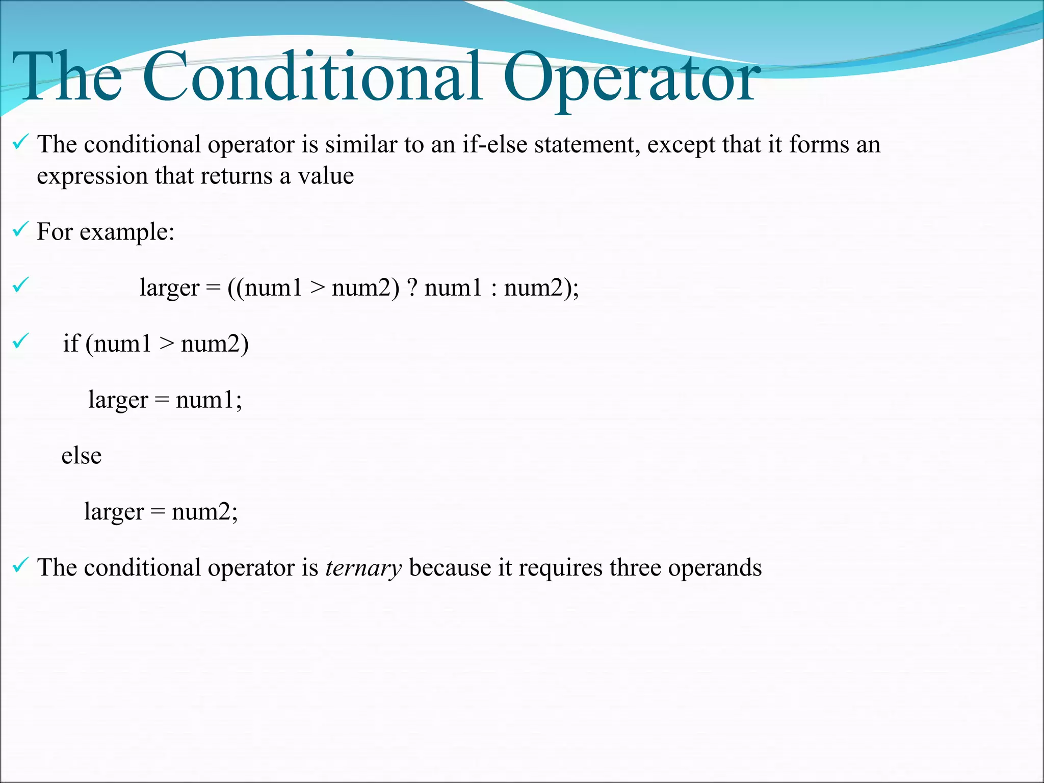 The Conditional Operator
 The conditional operator is similar to an if-else statement, except that it forms an
expression that returns a value
 For example:
 larger = ((num1 > num2) ? num1 : num2);
 if (num1 > num2)
larger = num1;
else
larger = num2;
 The conditional operator is ternary because it requires three operands
 