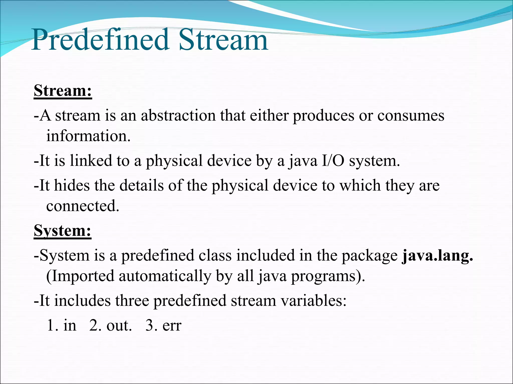 Predefined Stream
Stream:
-A stream is an abstraction that either produces or consumes
information.
-It is linked to a physical device by a java I/O system.
-It hides the details of the physical device to which they are
connected.
System:
-System is a predefined class included in the package java.lang.
(Imported automatically by all java programs).
-It includes three predefined stream variables:
1. in 2. out. 3. err
 
