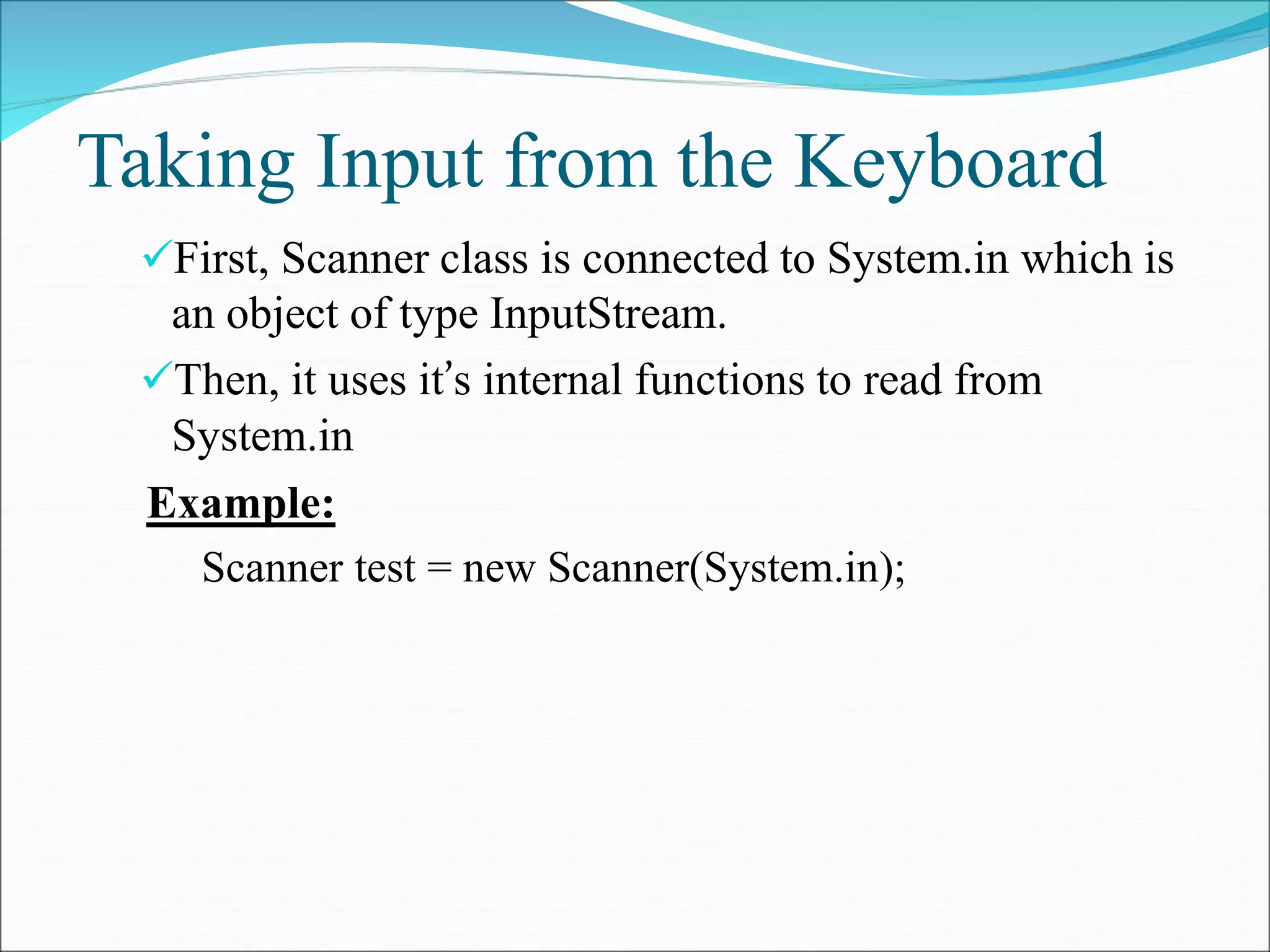 Taking Input from the Keyboard
First, Scanner class is connected to System.in which is
an object of type InputStream.
Then, it uses it’s internal functions to read from
System.in
Example:
Scanner test = new Scanner(System.in);
 