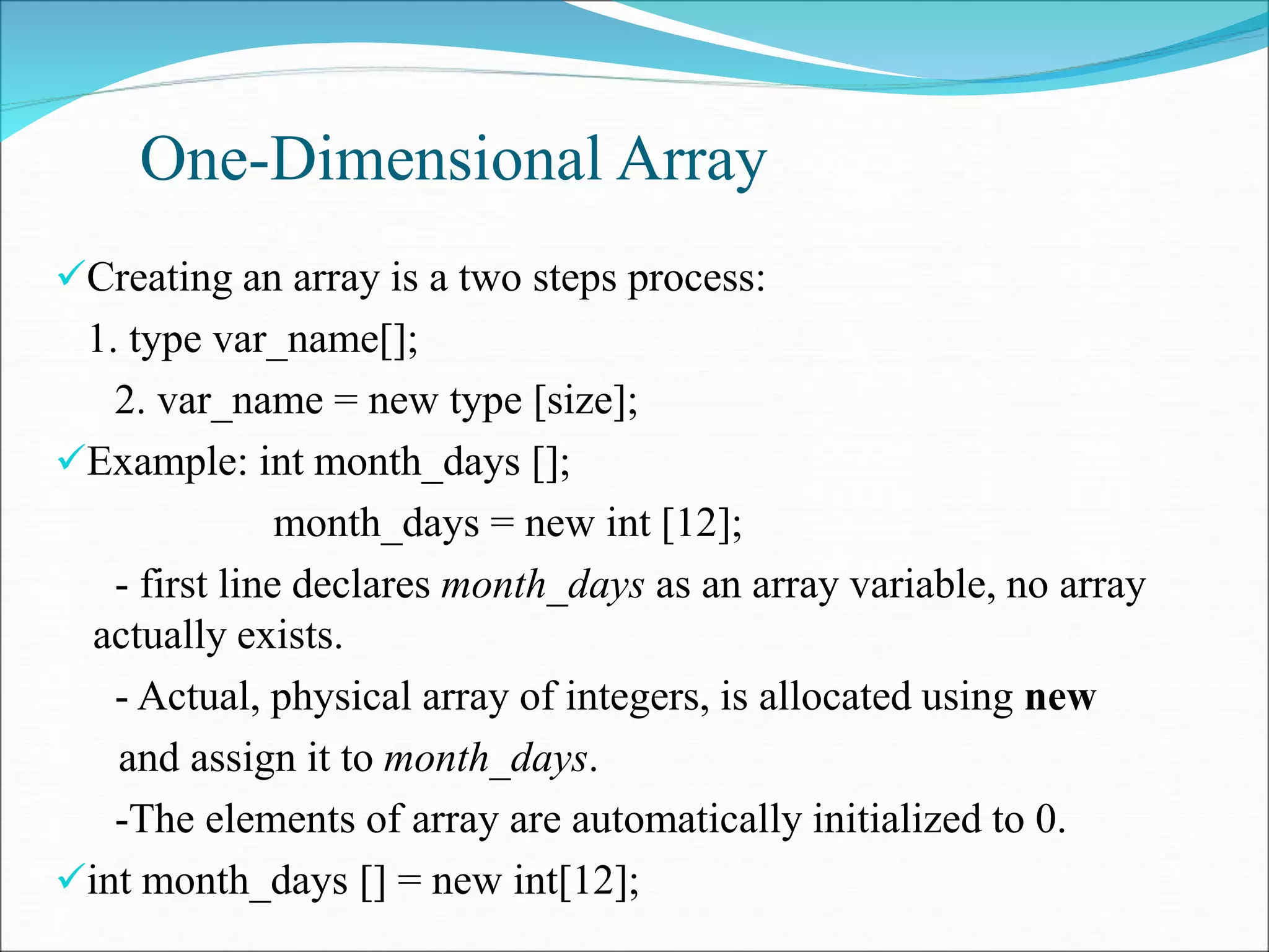 One-Dimensional Array
Creating an array is a two steps process:
1. type var_name[];
2. var_name = new type [size];
Example: int month_days [];
month_days = new int [12];
- first line declares month_days as an array variable, no array
actually exists.
- Actual, physical array of integers, is allocated using new
and assign it to month_days.
-The elements of array are automatically initialized to 0.
int month_days [] = new int[12];
 