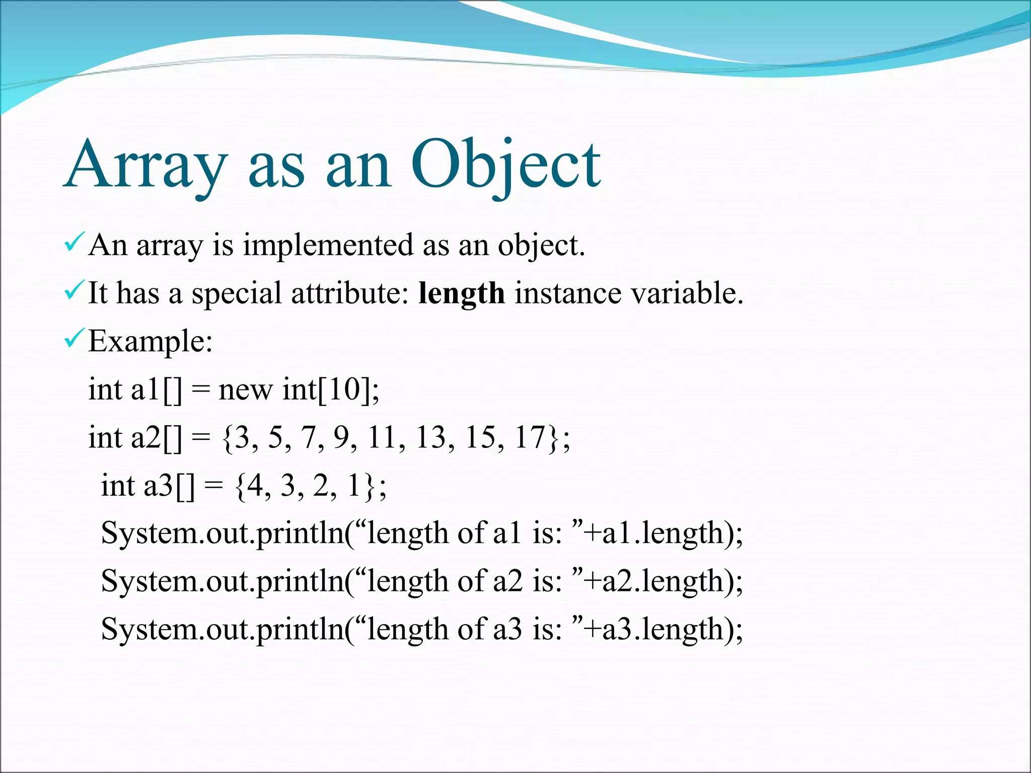 Array as an Object
An array is implemented as an object.
It has a special attribute: length instance variable.
Example:
int a1[] = new int[10];
int a2[] = {3, 5, 7, 9, 11, 13, 15, 17};
int a3[] = {4, 3, 2, 1};
System.out.println(“length of a1 is: ”+a1.length);
System.out.println(“length of a2 is: ”+a2.length);
System.out.println(“length of a3 is: ”+a3.length);
 