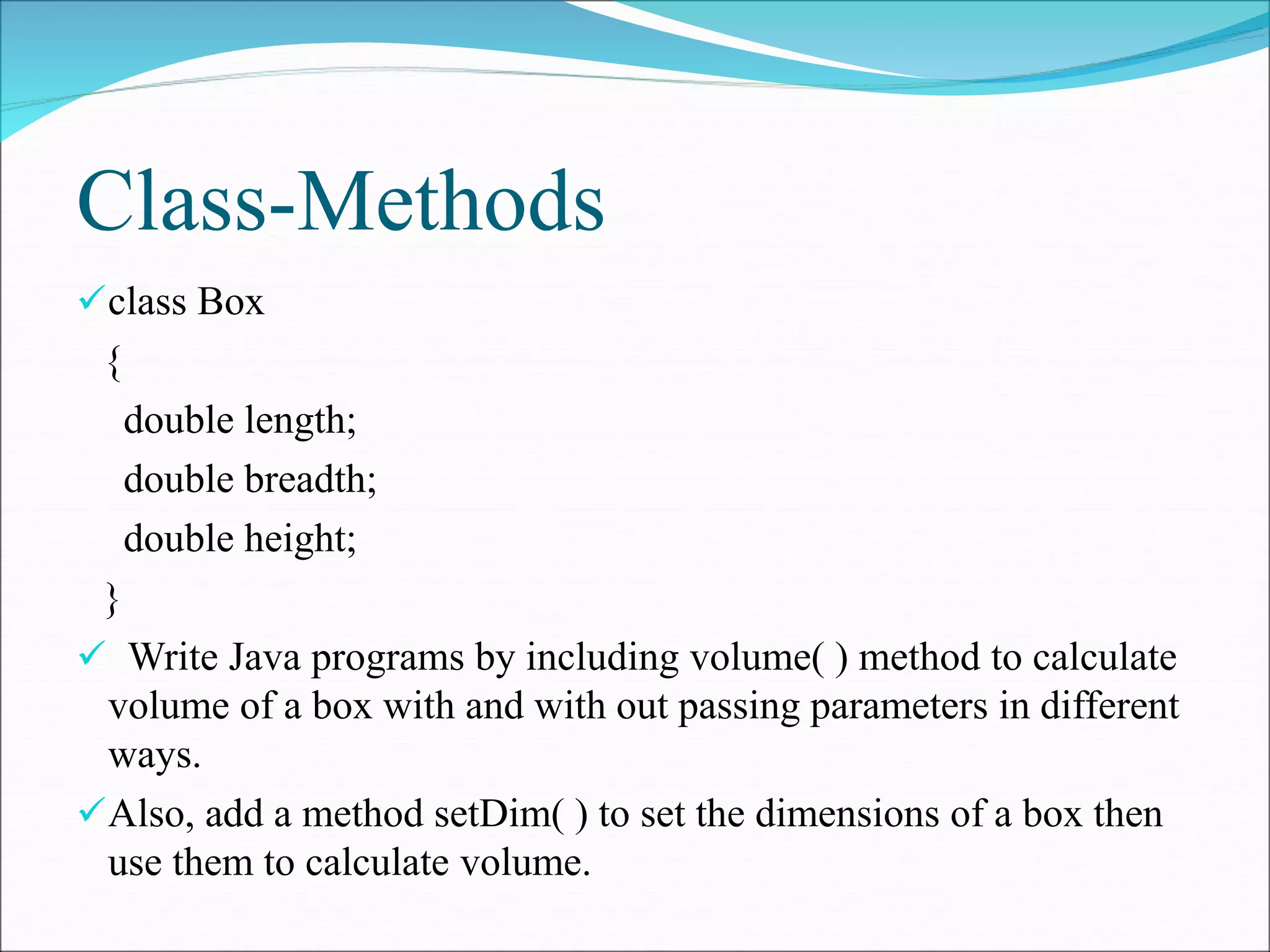 Class-Methods
class Box
{
double length;
double breadth;
double height;
}
 Write Java programs by including volume( ) method to calculate
volume of a box with and with out passing parameters in different
ways.
Also, add a method setDim( ) to set the dimensions of a box then
use them to calculate volume.
 