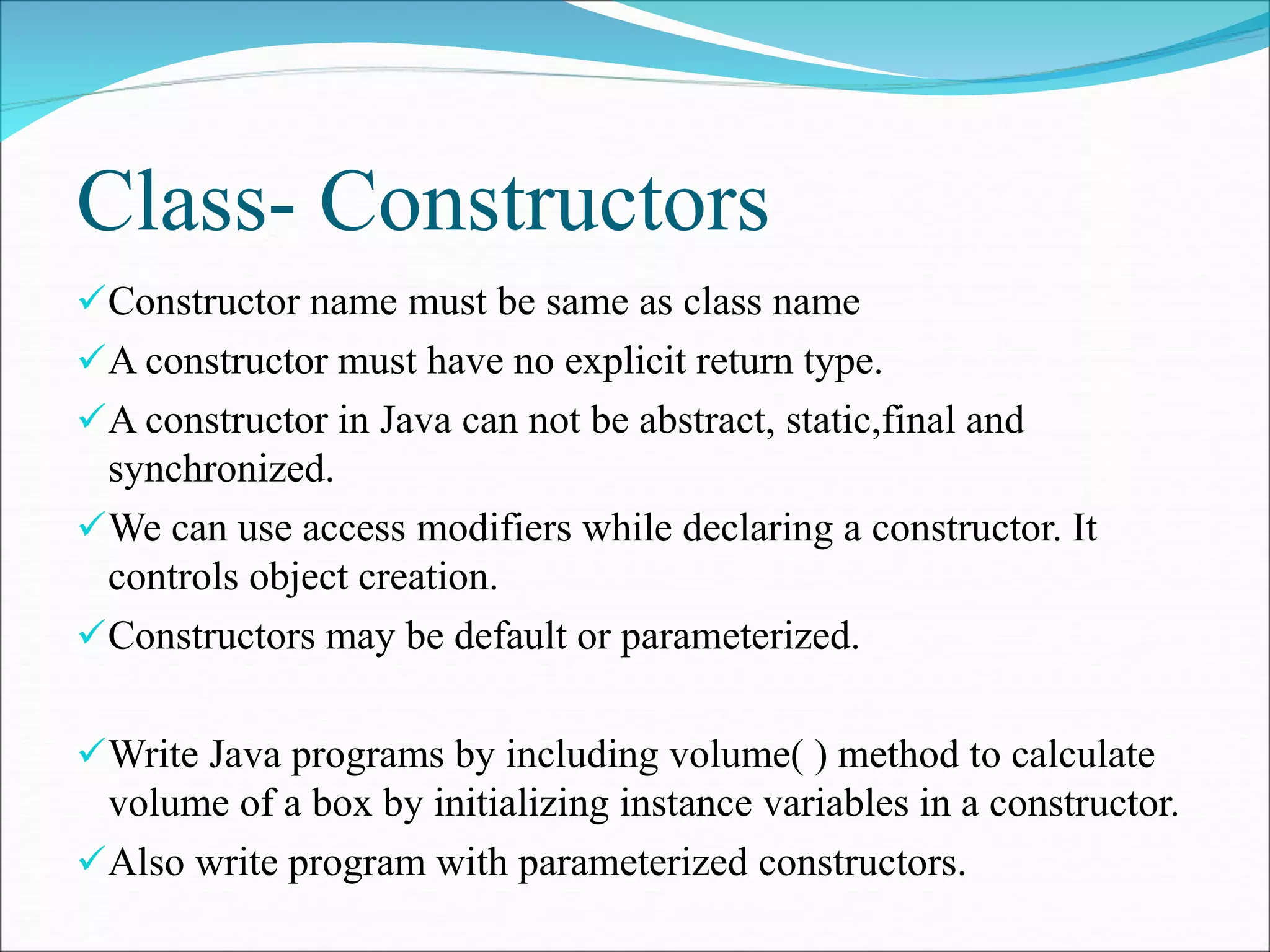 Class- Constructors
Constructor name must be same as class name
A constructor must have no explicit return type.
A constructor in Java can not be abstract, static,final and
synchronized.
We can use access modifiers while declaring a constructor. It
controls object creation.
Constructors may be default or parameterized.
Write Java programs by including volume( ) method to calculate
volume of a box by initializing instance variables in a constructor.
Also write program with parameterized constructors.
 