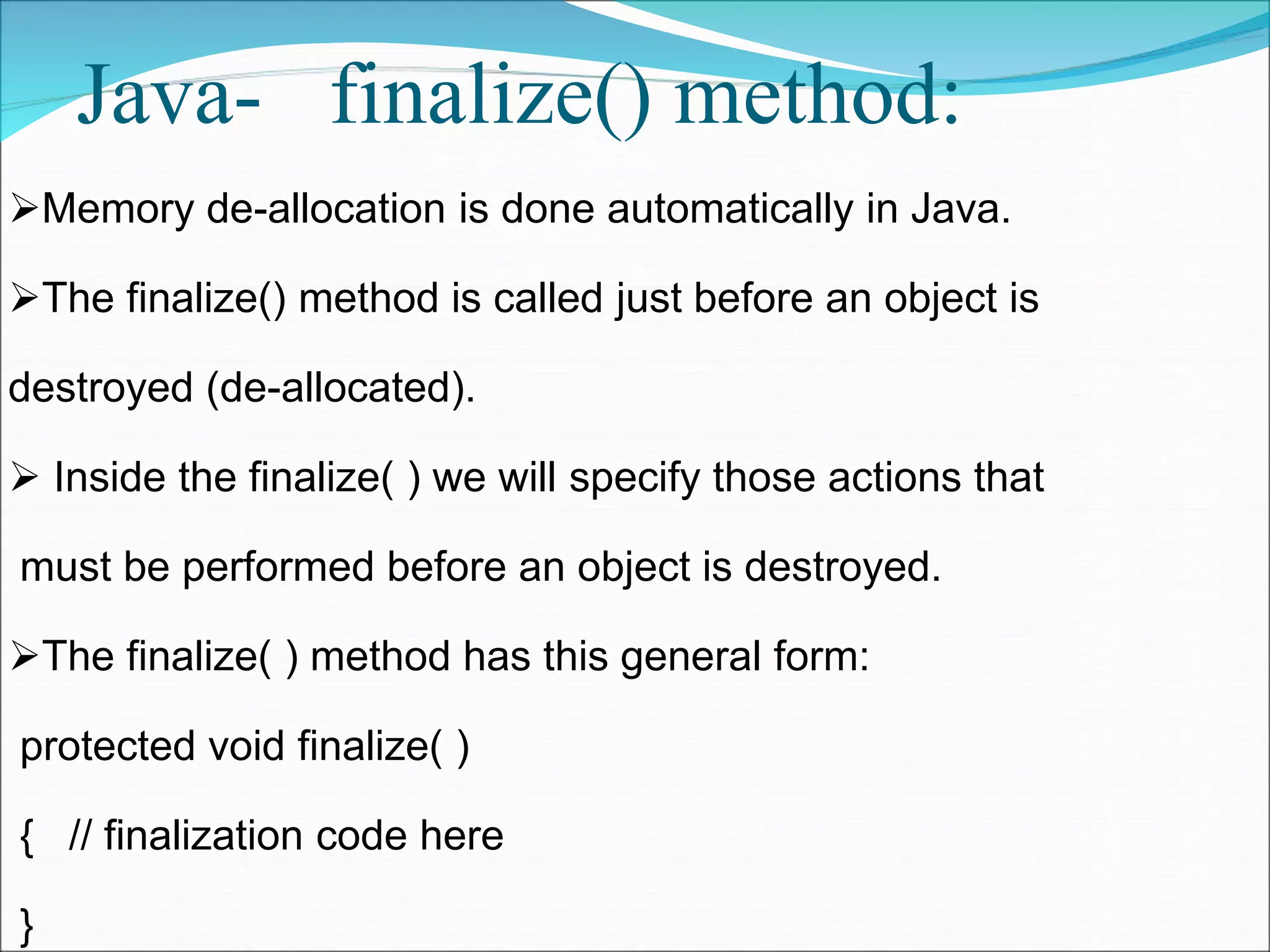 Java- finalize() method:
Memory de-allocation is done automatically in Java.
The finalize() method is called just before an object is
destroyed (de-allocated).
 Inside the finalize( ) we will specify those actions that
must be performed before an object is destroyed.
The finalize( ) method has this general form:
protected void finalize( )
{ // finalization code here
}
 