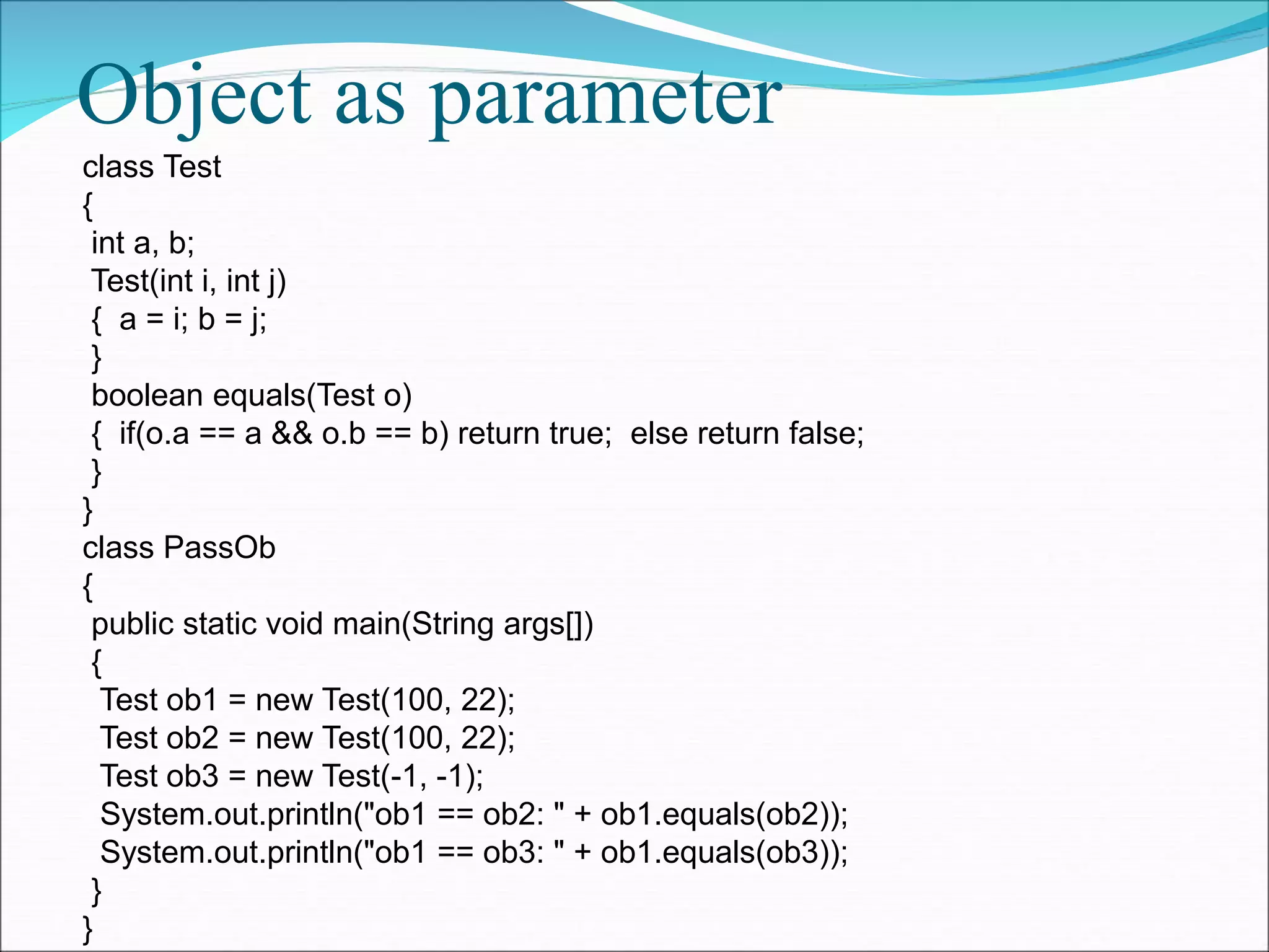 Object as parameter
class Test
{
int a, b;
Test(int i, int j)
{ a = i; b = j;
}
boolean equals(Test o)
{ if(o.a == a && o.b == b) return true; else return false;
}
}
class PassOb
{
public static void main(String args[])
{
Test ob1 = new Test(100, 22);
Test ob2 = new Test(100, 22);
Test ob3 = new Test(-1, -1);
System.out.println("ob1 == ob2: " + ob1.equals(ob2));
System.out.println("ob1 == ob3: " + ob1.equals(ob3));
}
}
 