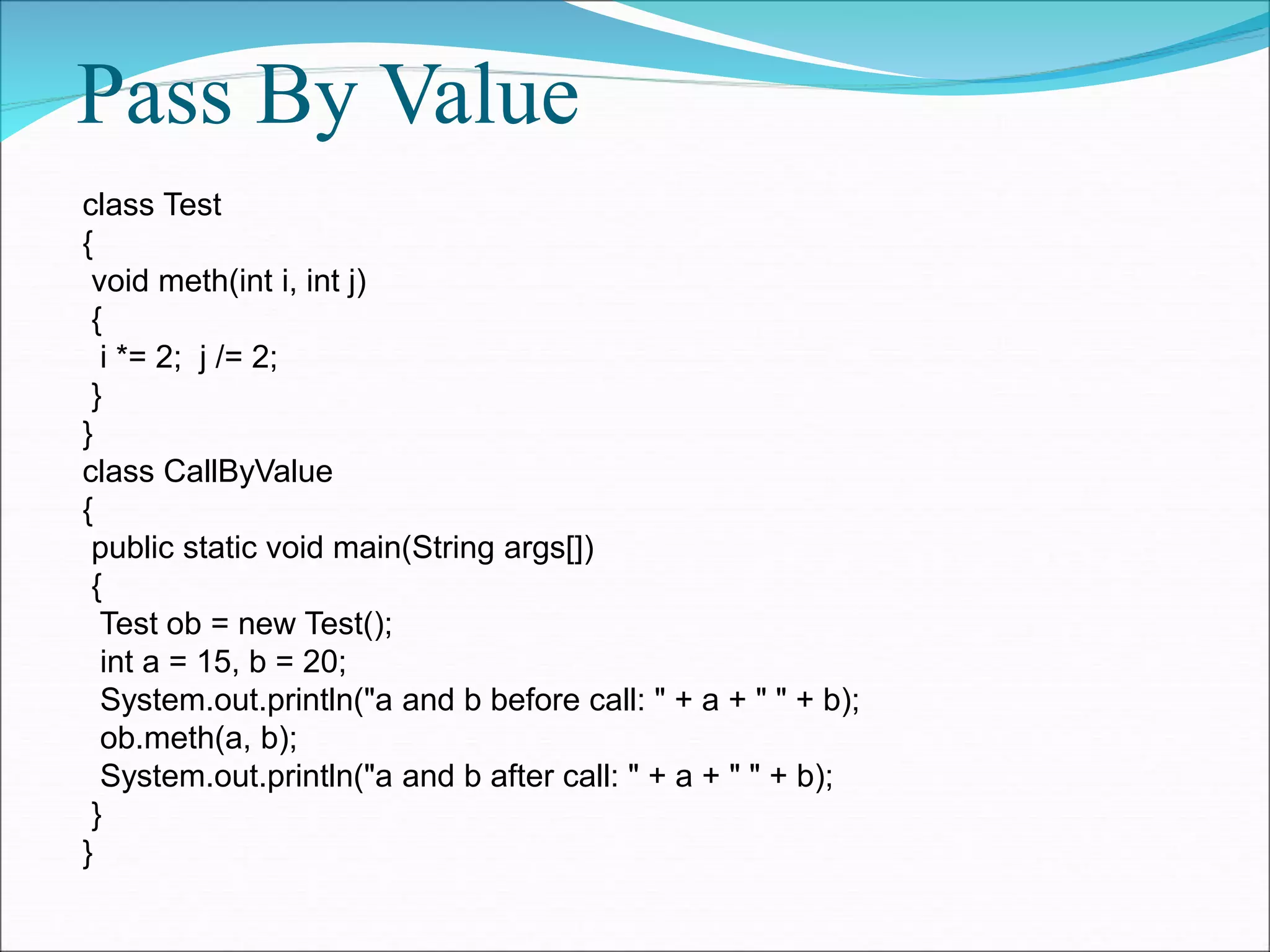 Pass By Value
class Test
{
void meth(int i, int j)
{
i *= 2; j /= 2;
}
}
class CallByValue
{
public static void main(String args[])
{
Test ob = new Test();
int a = 15, b = 20;
System.out.println("a and b before call: " + a + " " + b);
ob.meth(a, b);
System.out.println("a and b after call: " + a + " " + b);
}
}
 