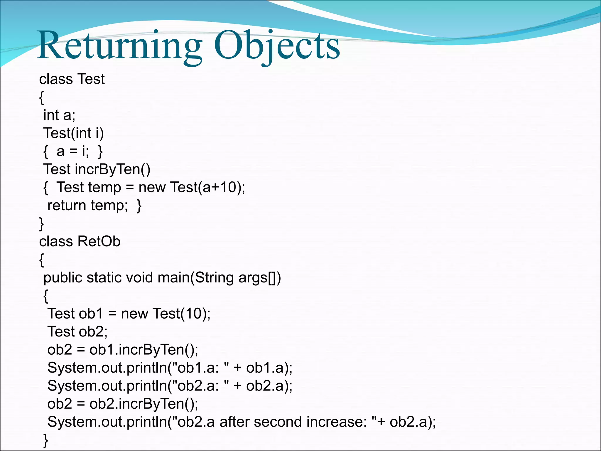 Returning Objects
class Test
{
int a;
Test(int i)
{ a = i; }
Test incrByTen()
{ Test temp = new Test(a+10);
return temp; }
}
class RetOb
{
public static void main(String args[])
{
Test ob1 = new Test(10);
Test ob2;
ob2 = ob1.incrByTen();
System.out.println("ob1.a: " + ob1.a);
System.out.println("ob2.a: " + ob2.a);
ob2 = ob2.incrByTen();
System.out.println("ob2.a after second increase: "+ ob2.a);
}
 