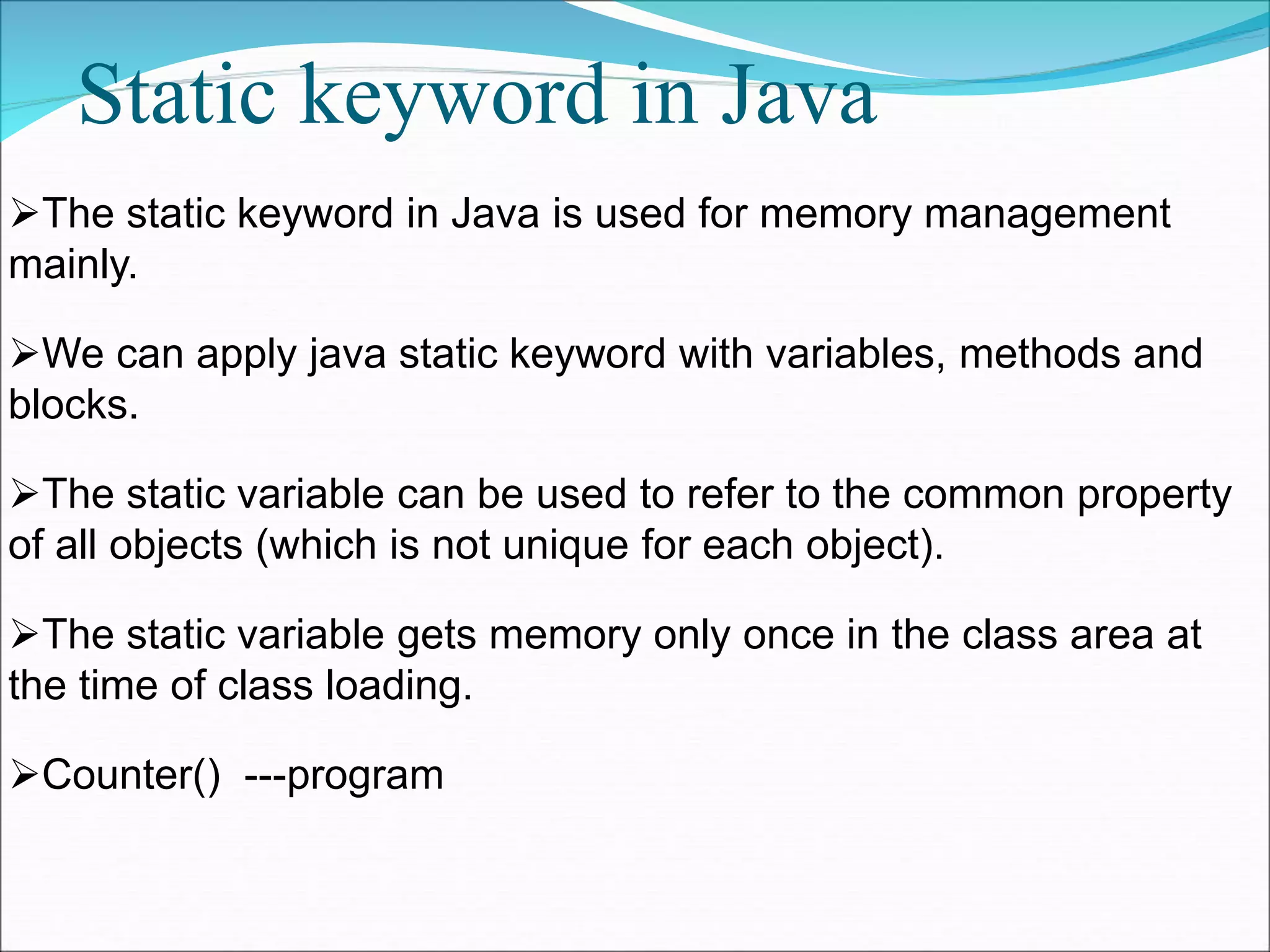 Static keyword in Java
The static keyword in Java is used for memory management
mainly.
We can apply java static keyword with variables, methods and
blocks.
The static variable can be used to refer to the common property
of all objects (which is not unique for each object).
The static variable gets memory only once in the class area at
the time of class loading.
Counter() ---program
 