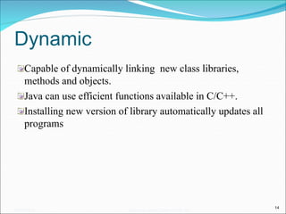 Dynamic
Capable of dynamically linking new class libraries,
methods and objects.
Java can use efficient functions available in C/C++.
Installing new version of library automatically updates all
programs
14
05/07/2008 Mosarratj Jahan, Dept. of CSE, DU
 