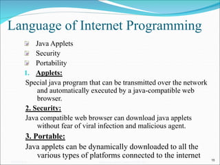 Language of Internet Programming
Java Applets
Security
Portability
1. Applets:
Special java program that can be transmitted over the network
and automatically executed by a java-compatible web
browser.
2. Security:
Java compatible web browser can download java applets
without fear of viral infection and malicious agent.
3. Portable:
Java applets can be dynamically downloaded to all the
various types of platforms connected to the internet 15
05/07/2008 Mosarratj Jahan, Dept. of CSE, DU
 