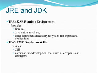 JRE and JDK
JRE: J2SE Runtime Environment
Provides
 libraries,
 Java virtual machine,
 other components necessary for you to run applets and
applications
JDK: J2SE Development Kit
Includes
 JRE
 command-line development tools such as compilers and
debuggers
 