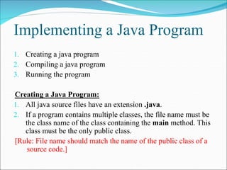 Implementing a Java Program
1. Creating a java program
2. Compiling a java program
3. Running the program
Creating a Java Program:
1. All java source files have an extension .java.
2. If a program contains multiple classes, the file name must be
the class name of the class containing the main method. This
class must be the only public class.
[Rule: File name should match the name of the public class of a
source code.]
 