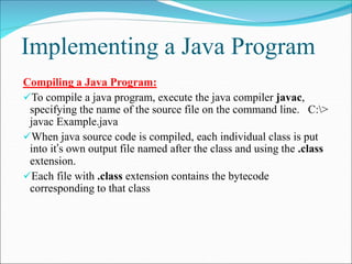 Implementing a Java Program
Compiling a Java Program:
To compile a java program, execute the java compiler javac,
specifying the name of the source file on the command line. C:>
javac Example.java
When java source code is compiled, each individual class is put
into it’s own output file named after the class and using the .class
extension.
Each file with .class extension contains the bytecode
corresponding to that class
 
