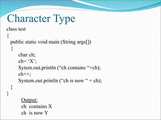 Character Type
class test
{
public static void main (String args[])
{
char ch;
ch= ‘X’;
Sytem.out.println (“ch contains “+ch);
ch++;
System.out.println (“ch is now “ + ch);
}
}
Output:
ch contains X
ch is now Y
 