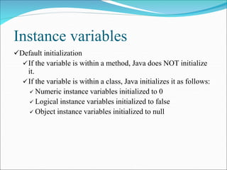 Instance variables
Default initialization
If the variable is within a method, Java does NOT initialize
it.
If the variable is within a class, Java initializes it as follows:
 Numeric instance variables initialized to 0
 Logical instance variables initialized to false
 Object instance variables initialized to null
 