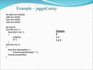 Example – jagged array
int a[][]=new int[3][];
a[0]=new int[1];
a[1]=new int[2];
a[2]=new int[3];
int i,j,k=0;
for(i=0;i<3;i++)
for(j=0;j<i+1;j++)
{
a[i][j]=k;
k++;
}
for(i=0;i<3;i++)
{
for(j=0;j<a[i].length;j++)
System.out.print(a[i][j]+” “);
System.out.println();
}
Output:
0
1 2
3 4 5
 