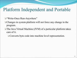 Platform Independent and Portable
“Write-Once Run-Anywhere”
Changes in system platform will not force any change in the
program.
The Java Virtual Machine (JVM) of a particular platform takes
care of it.
Converts byte code into machine level representation.
9
05/07/2008 Mosarratj Jahan, Dept. of CSE, DU
 